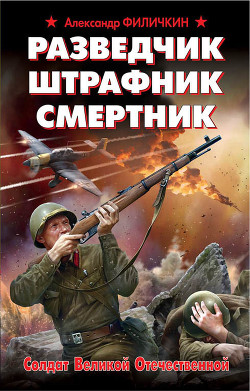 Разведчик, штрафник, смертник. Солдат Великой Отечественной - Филичкин Александр Тимофеевич