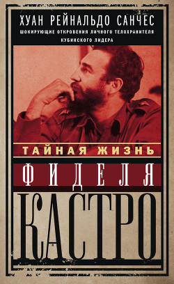 Тайная жизнь Фиделя Кастро. Шокирующие откровения личного телохранителя кубинского лидера - Санчес Хуан Рейнальдо
