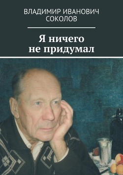 Читать книгу Я ничего не придумал, автор Соколов Владимир Иванович Я ничего не придумал - Соколов Владимир Иванович