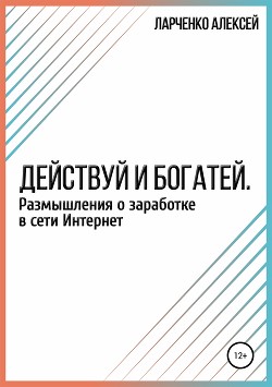Действуй и богатей. Размышления о заработке в сети Интернет - Ларченко Алексей