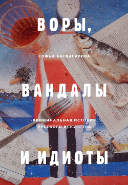 Воры, вандалы и идиоты. Криминальная история русского искусства - Багдасарова Софья
