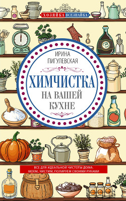 Химчистка на вашей кухне. Все для идеальной чистоты дома. Моем, чистим, полируем своими руками - Пигулевская Ирина