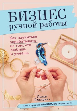 Бизнес ручной работы. Как научиться зарабатывать на том, что любишь и умеешь - Восканян Лилит