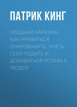 Мощная харизма. Как нравиться, очаровывать, уметь себя подать и добиваться успеха у людей - Кинг Патрик