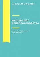 Мастерство делопроизводства. Искусство управления документами - Миллиардов Андрей